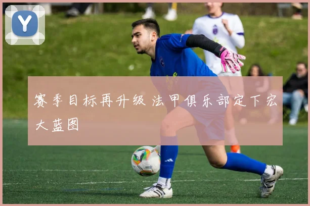 赛季目标再升级 法甲俱乐部定下宏大蓝图