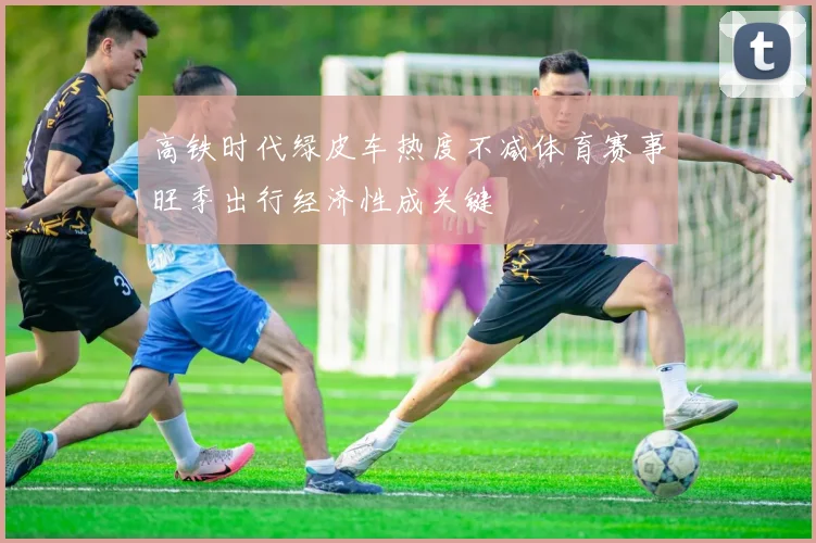 高铁时代绿皮车热度不减体育赛事旺季出行经济性成关键