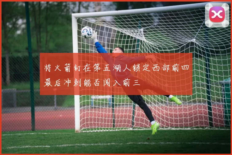 将火箭钉在第五湖人锁定西部前四最后冲刺能否闯入前三