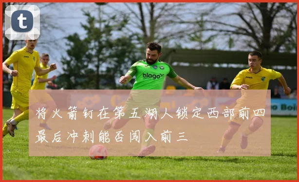 将火箭钉在第五湖人锁定西部前四最后冲刺能否闯入前三